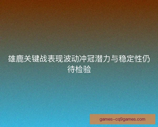 雄鹿关键战表现波动冲冠潜力与稳定性仍待检验