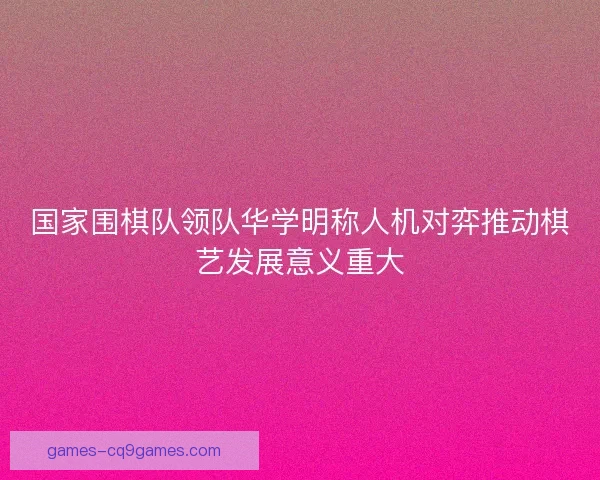 国家围棋队领队华学明称人机对弈推动棋艺发展意义重大