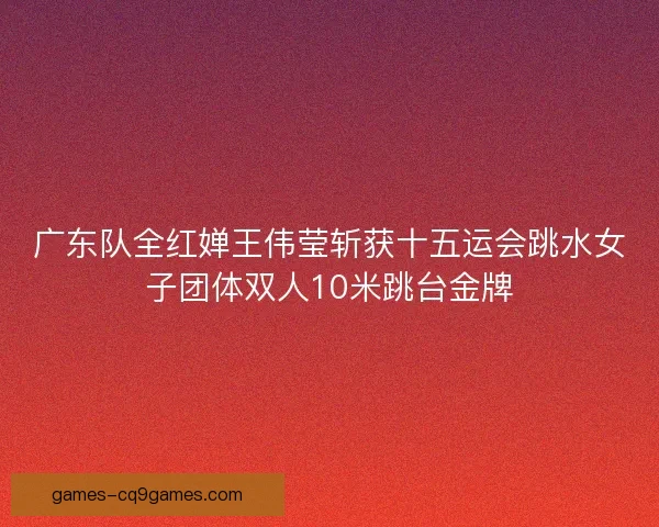 广东队全红婵王伟莹斩获十五运会跳水女子团体双人10米跳台金牌