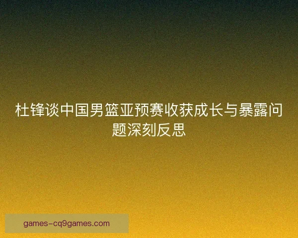 杜锋谈中国男篮亚预赛收获成长与暴露问题深刻反思