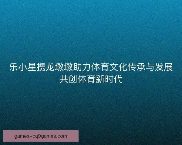 乐小星携龙墩墩助力体育文化传承与发展共创体育新时代