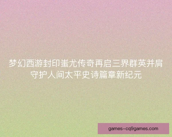 梦幻西游封印蚩尤传奇再启三界群英并肩守护人间太平史诗篇章新纪元