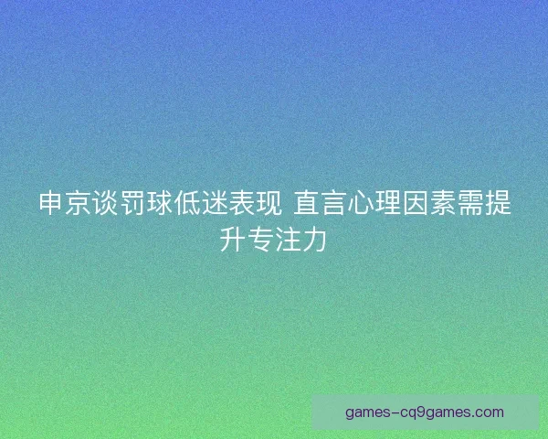 申京谈罚球低迷表现 直言心理因素需提升专注力