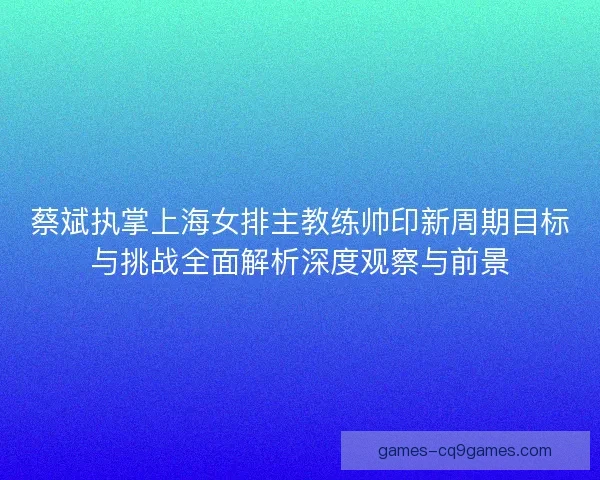 蔡斌执掌上海女排主教练帅印新周期目标与挑战全面解析深度观察与前景