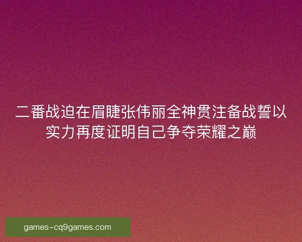 二番战迫在眉睫张伟丽全神贯注备战誓以实力再度证明自己争夺荣耀之巅