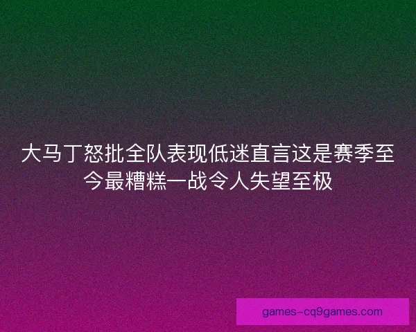 大马丁怒批全队表现低迷直言这是赛季至今最糟糕一战令人失望至极