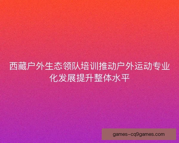 西藏户外生态领队培训推动户外运动专业化发展提升整体水平 西藏户外生态领队培训推动户外运动专业化发展提升整体水平