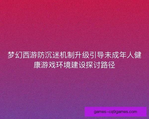 梦幻西游防沉迷机制升级引导未成年人健康游戏环境建设探讨路径 梦幻西游防沉迷机制升级引导未成年人健康游戏环境建设探讨路径