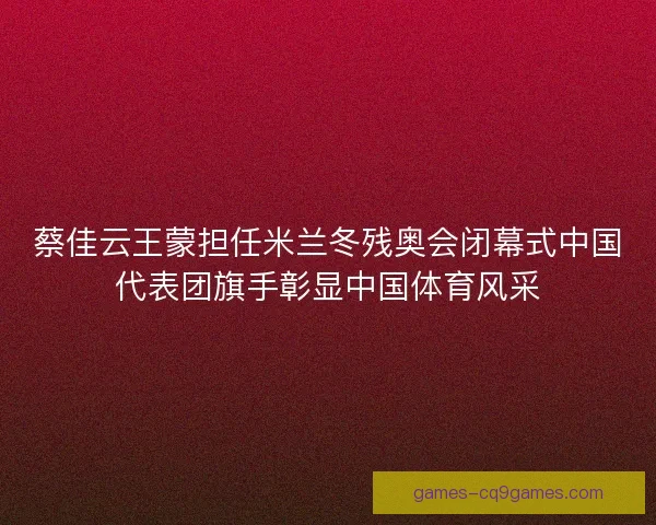 蔡佳云王蒙担任米兰冬残奥会闭幕式中国代表团旗手彰显中国体育风采 蔡佳云王蒙担任米兰冬残奥会闭幕式中国代表团旗手彰显中国体育风采