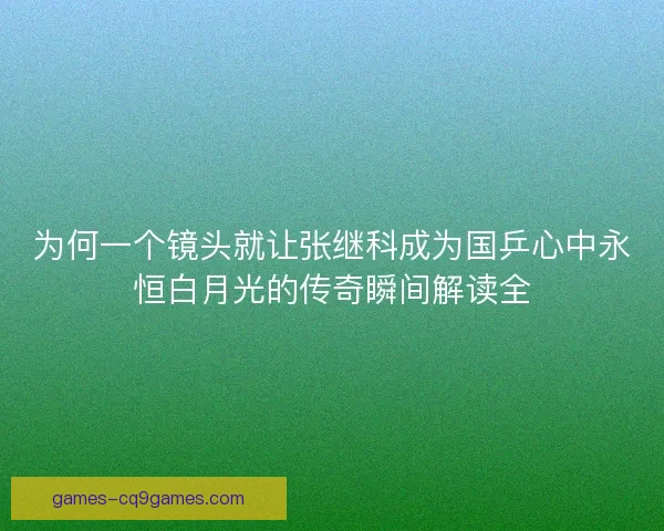 为何一个镜头就让张继科成为国乒心中永恒白月光的传奇瞬间解读全 为何一个镜头就让张继科成为国乒心中永恒白月光的传奇瞬间解读全