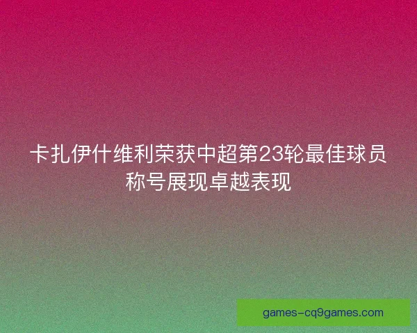 卡扎伊什维利荣获中超第23轮最佳球员称号展现卓越表现 卡扎伊什维利荣获中超第23轮最佳球员称号展现卓越表现