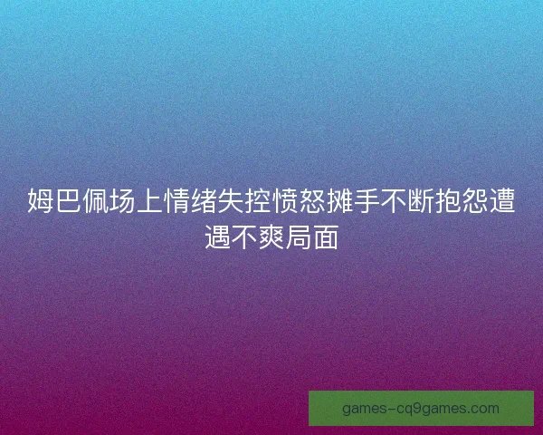 姆巴佩场上情绪失控愤怒摊手不断抱怨遭遇不爽局面