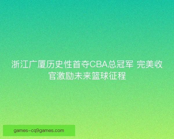 浙江广厦历史性首夺CBA总冠军 完美收官激励未来篮球征程