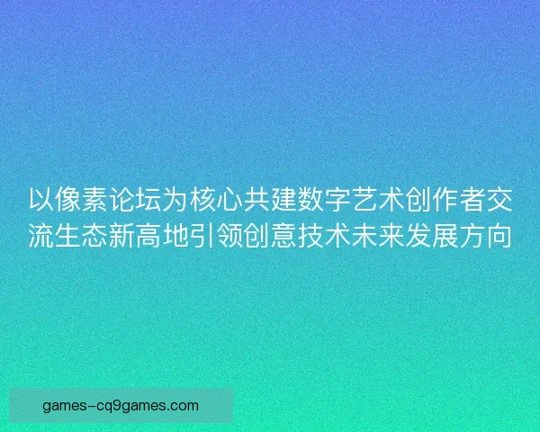 以像素论坛为核心共建数字艺术创作者交流生态新高地引领创意技术未来发展方向
