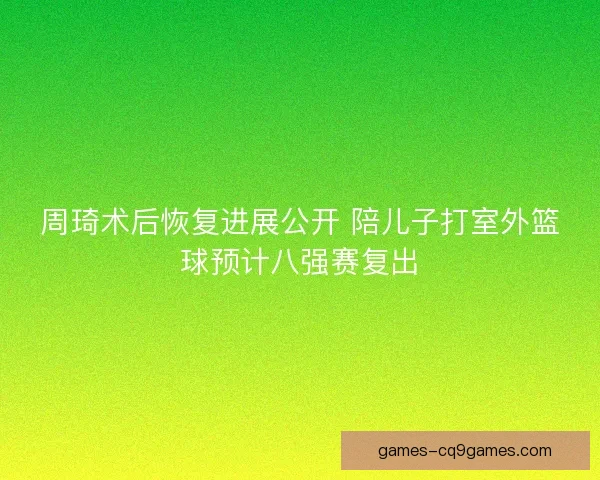 周琦术后恢复进展公开 陪儿子打室外篮球预计八强赛复出