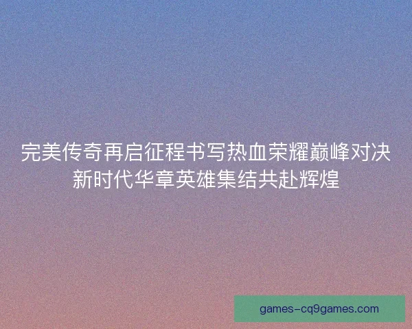 完美传奇再启征程书写热血荣耀巅峰对决新时代华章英雄集结共赴辉煌