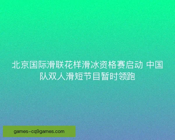 北京国际滑联花样滑冰资格赛启动 中国队双人滑短节目暂时领跑