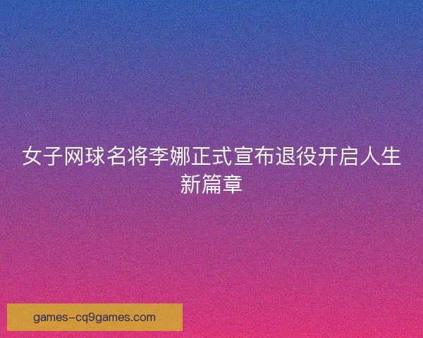 女子网球名将李娜正式宣布退役开启人生新篇章 女子网球名将李娜正式宣布退役开启人生新篇章